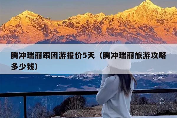 腾冲瑞丽跟团游报价5天（腾冲瑞丽旅游攻略多少钱）