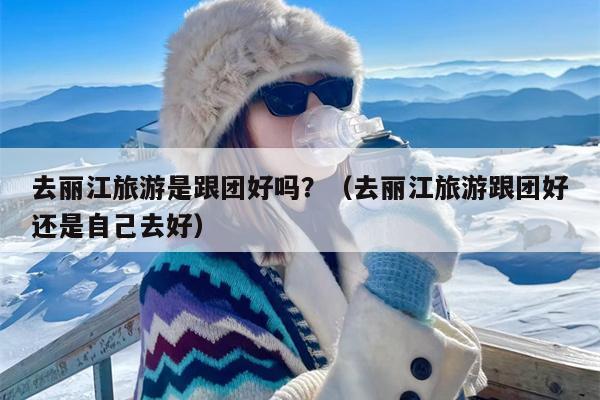 去丽江旅游是跟团好吗？（去丽江旅游跟团好还是自己去好）