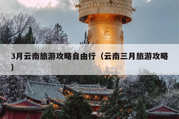 3月云南旅游攻略自由行（云南三月旅游攻略）