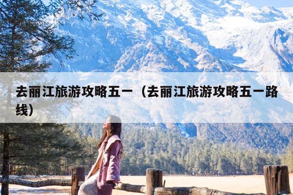 去丽江旅游攻略五一（去丽江旅游攻略五一路线）