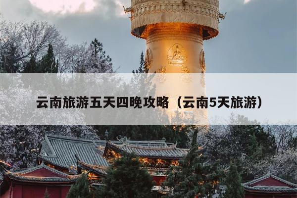 云南旅游五天四晚攻略（云南5天旅游）