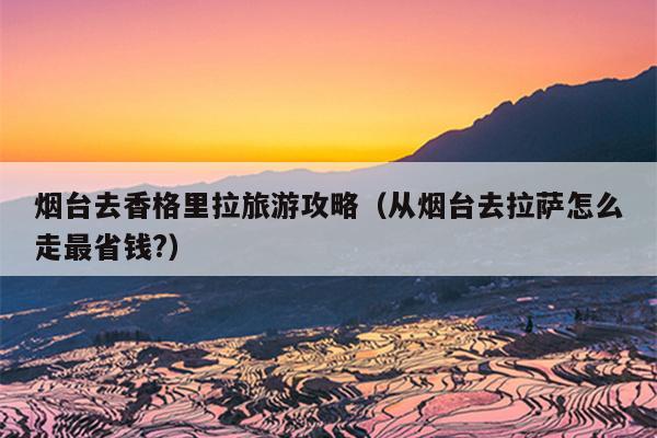 烟台去香格里拉旅游攻略（从烟台去拉萨怎么走最省钱?）