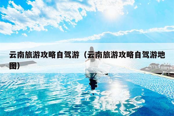 云南旅游攻略自驾游（云南旅游攻略自驾游地图）