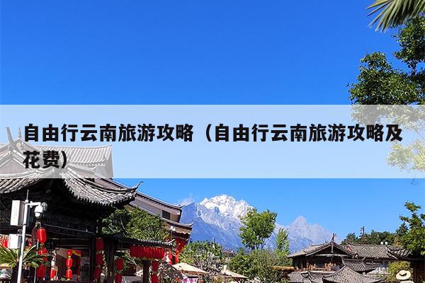 自由行云南旅游攻略（自由行云南旅游攻略及花费）