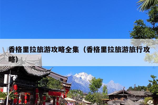 香格里拉旅游攻略全集（香格里拉旅游旅行攻略）