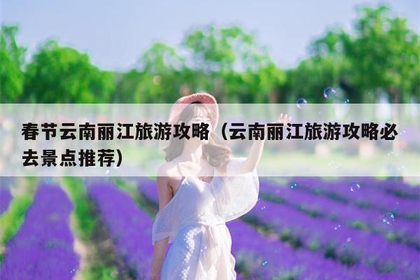 春节云南丽江旅游攻略（云南丽江旅游攻略必去景点推荐）