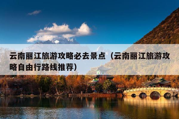 云南丽江旅游攻略必去景点（云南丽江旅游攻略自由行路线推荐）