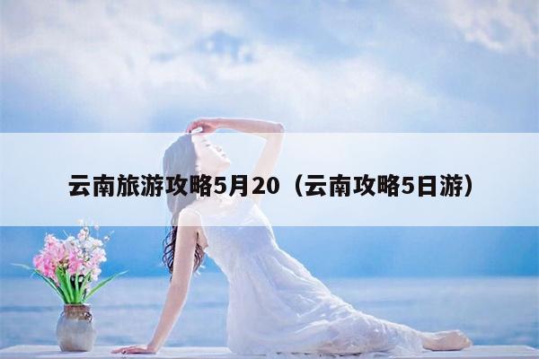 云南旅游攻略5月20（云南攻略5日游）