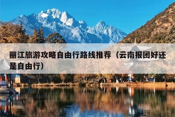 丽江旅游攻略自由行路线推荐（云南报团好还是自由行）