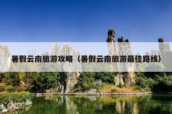 暑假云南旅游攻略（暑假云南旅游最佳路线）