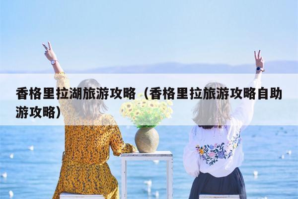 香格里拉湖旅游攻略（香格里拉旅游攻略自助游攻略）