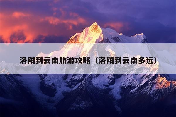 洛阳到云南旅游攻略（洛阳到云南多远）