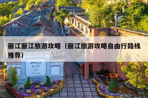 丽江丽江旅游攻略（丽江旅游攻略自由行路线推荐）