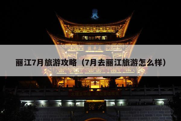 丽江7月旅游攻略（7月去丽江旅游怎么样）