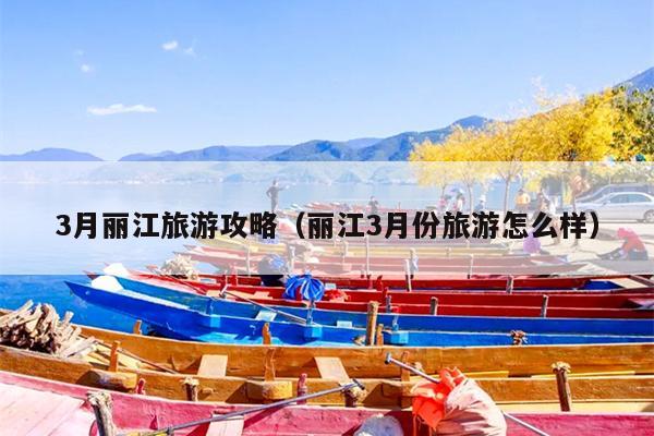 3月丽江旅游攻略（丽江3月份旅游怎么样）