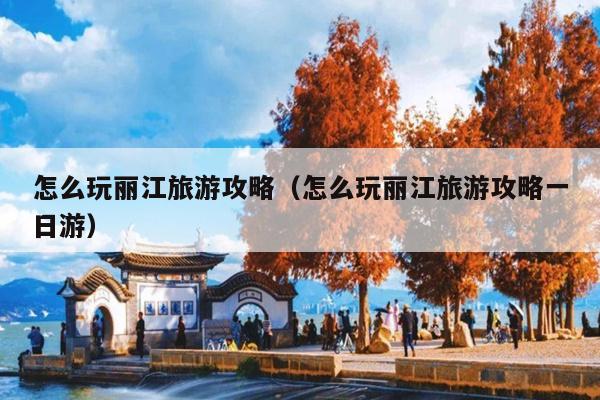 怎么玩丽江旅游攻略（怎么玩丽江旅游攻略一日游）