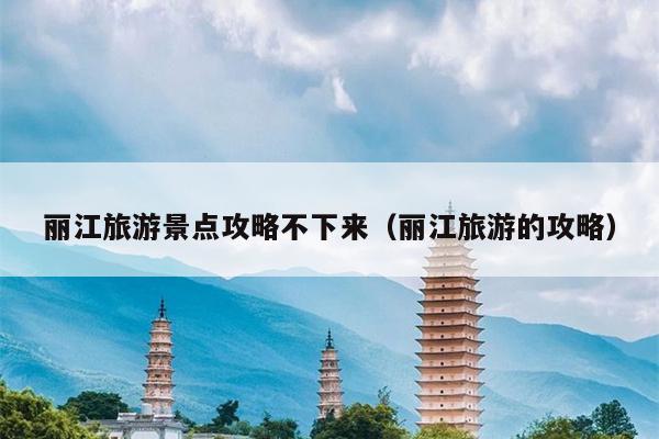 丽江旅游景点攻略不下来（丽江旅游的攻略）