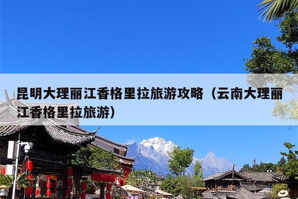 昆明大理丽江香格里拉旅游攻略（云南大理丽江香格里拉旅游）