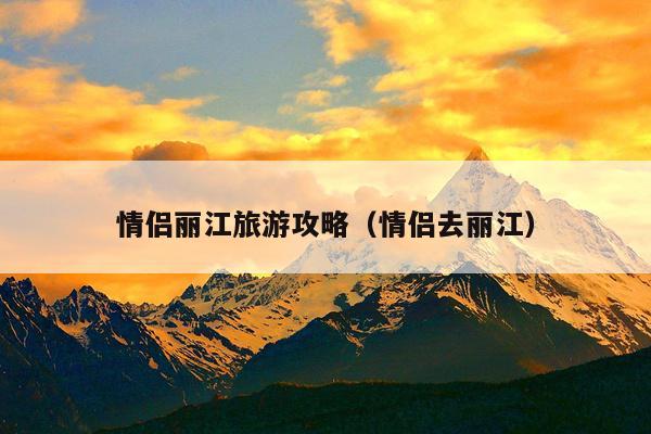 情侣丽江旅游攻略（情侣去丽江）