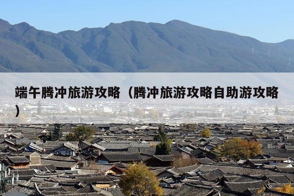 端午腾冲旅游攻略（腾冲旅游攻略自助游攻略）