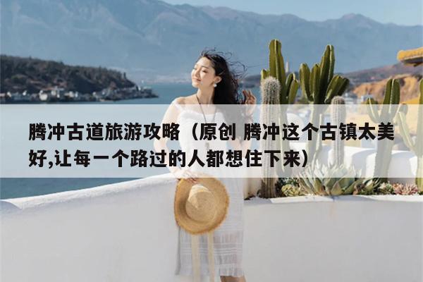 腾冲古道旅游攻略（原创 腾冲这个古镇太美好,让每一个路过的人都想住下来）