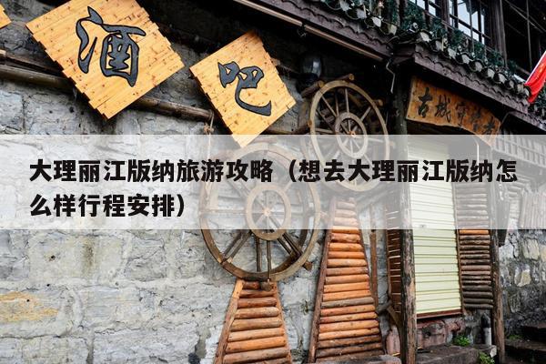 大理丽江版纳旅游攻略（想去大理丽江版纳怎么样行程安排）