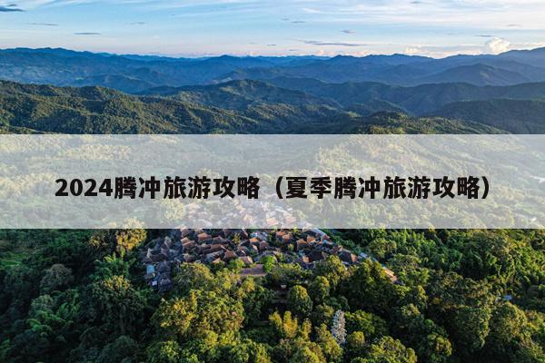 2024腾冲旅游攻略（夏季腾冲旅游攻略）