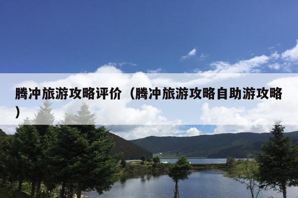 腾冲旅游攻略评价（腾冲旅游攻略自助游攻略）