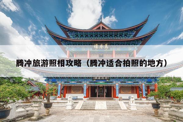 腾冲旅游照相攻略（腾冲适合拍照的地方）