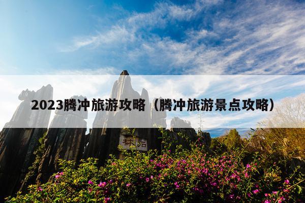 2023腾冲旅游攻略（腾冲旅游景点攻略）