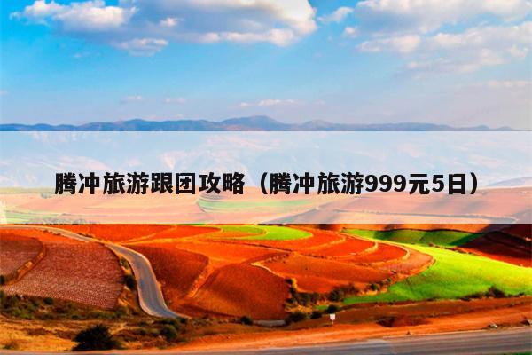 腾冲旅游跟团攻略（腾冲旅游999元5日）