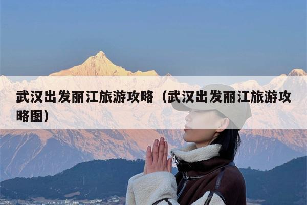 武汉出发丽江旅游攻略（武汉出发丽江旅游攻略图）