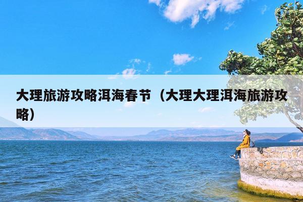 大理旅游攻略洱海春节（大理大理洱海旅游攻略）