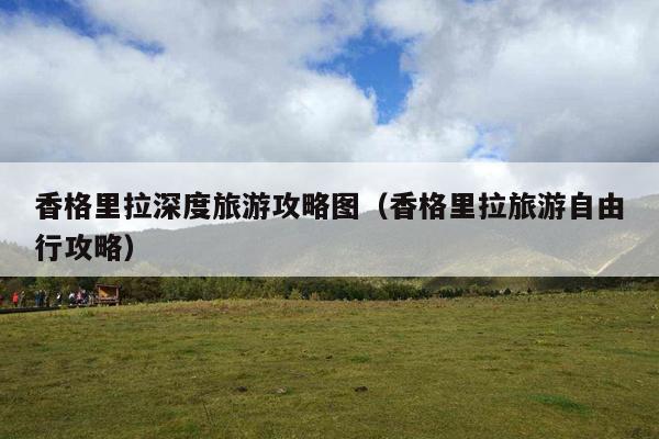 香格里拉深度旅游攻略图（香格里拉旅游自由行攻略）