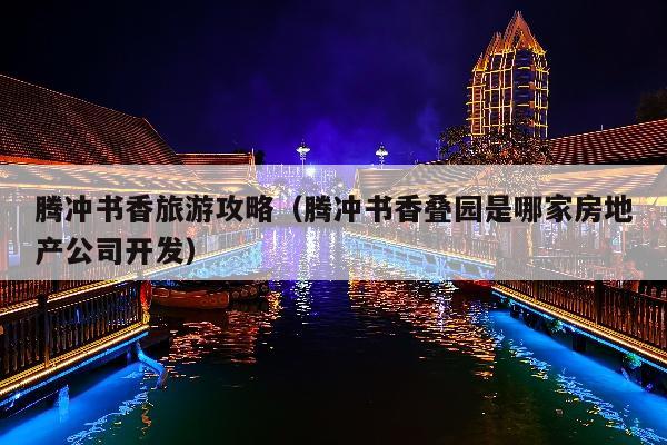 腾冲书香旅游攻略（腾冲书香叠园是哪家房地产公司开发）