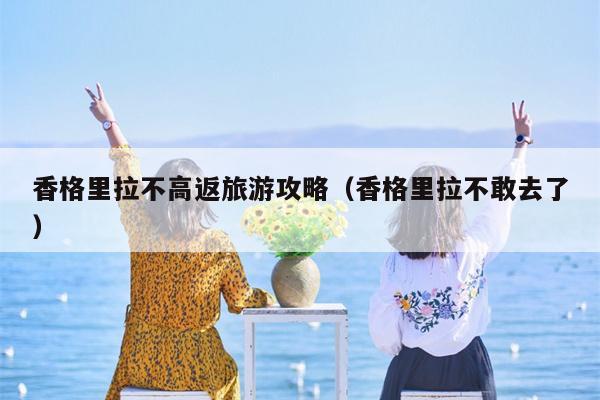 香格里拉不高返旅游攻略（香格里拉不敢去了）