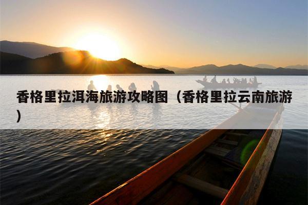 香格里拉洱海旅游攻略图（香格里拉云南旅游）