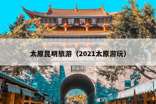 太原昆明旅游（2021太原游玩）