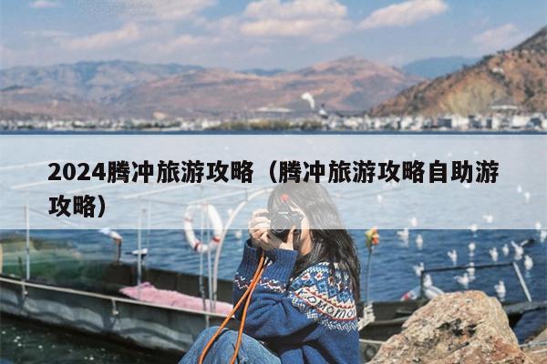 2024腾冲旅游攻略（腾冲旅游攻略自助游攻略）