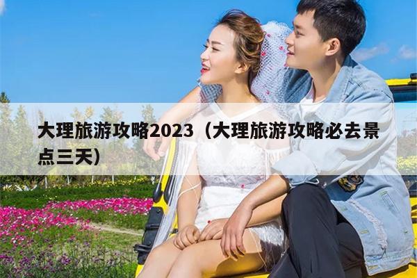 大理旅游攻略2023（大理旅游攻略必去景点三天）