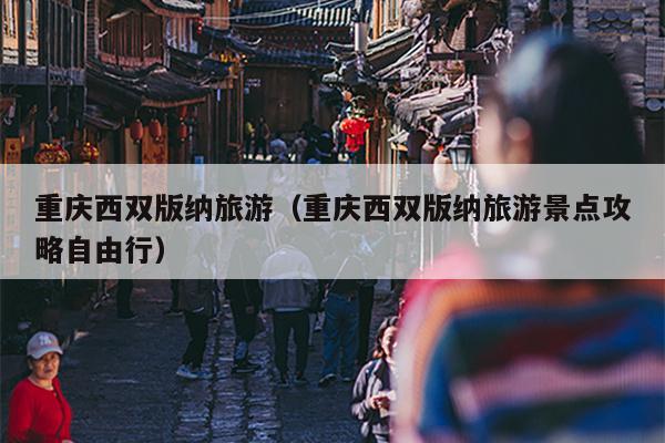 重庆西双版纳旅游（重庆西双版纳旅游景点攻略自由行）