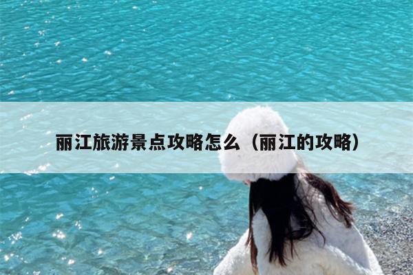 丽江旅游景点攻略怎么（丽江的攻略）