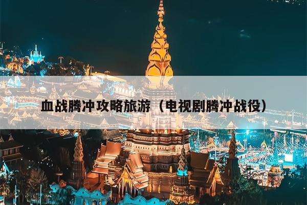 血战腾冲攻略旅游（电视剧腾冲战役）