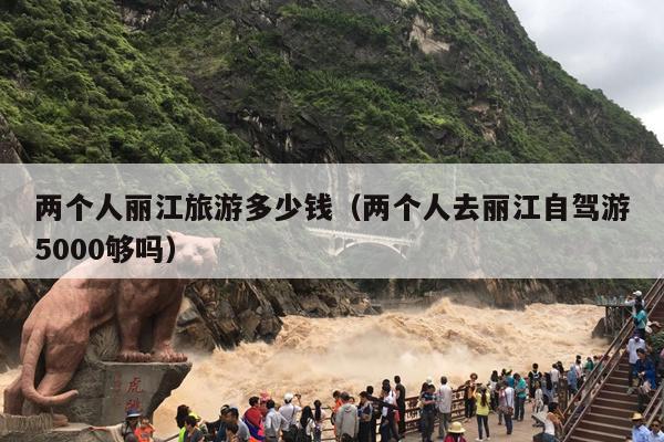 两个人丽江旅游多少钱（两个人去丽江自驾游5000够吗）