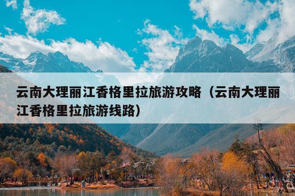 云南大理丽江香格里拉旅游攻略（云南大理丽江香格里拉旅游线路）