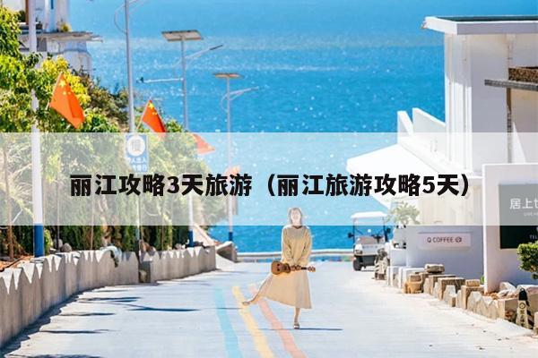 丽江攻略3天旅游（丽江旅游攻略5天）