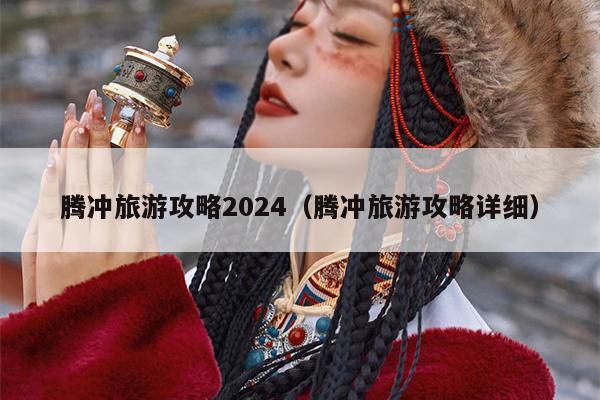 腾冲旅游攻略2024（腾冲旅游攻略详细）