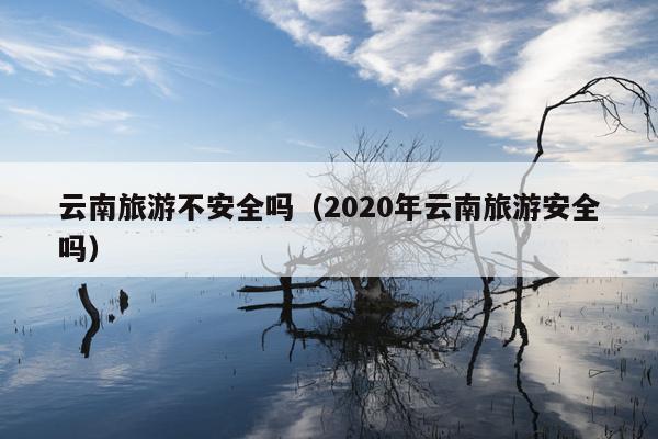 云南旅游不安全吗（2020年云南旅游安全吗）