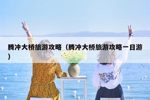 腾冲大桥旅游攻略（腾冲大桥旅游攻略一日游）