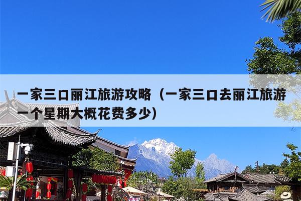 一家三口丽江旅游攻略（一家三口去丽江旅游一个星期大概花费多少）